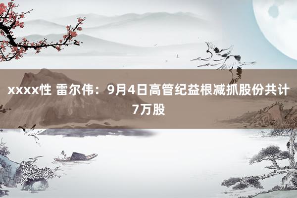 xxxx性 雷尔伟：9月4日高管纪益根减抓股份共计7万股