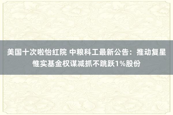 美国十次啦怡红院 中粮科工最新公告：推动复星惟实基金权谋减抓不跳跃1%股份