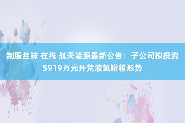 制服丝袜 在线 航天能源最新公告：子公司拟投资5919万元开荒液氢罐箱形势