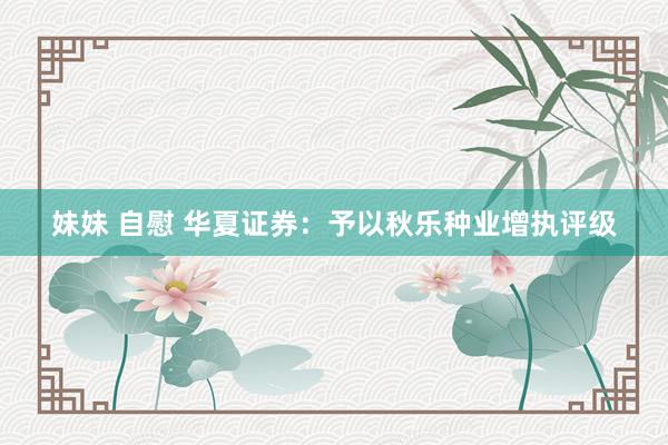 妹妹 自慰 华夏证券：予以秋乐种业增执评级