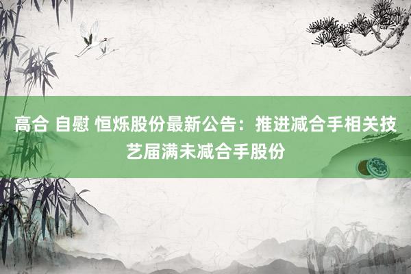 高合 自慰 恒烁股份最新公告：推进减合手相关技艺届满未减合手股份