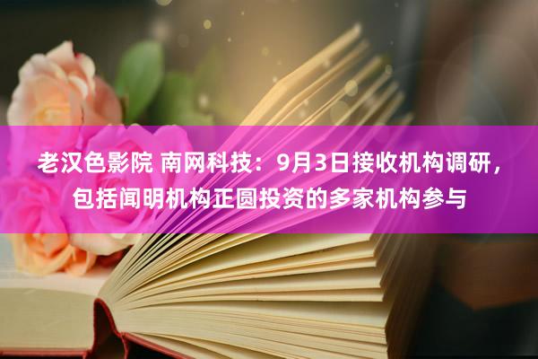 老汉色影院 南网科技：9月3日接收机构调研，包括闻明机构正圆投资的多家机构参与