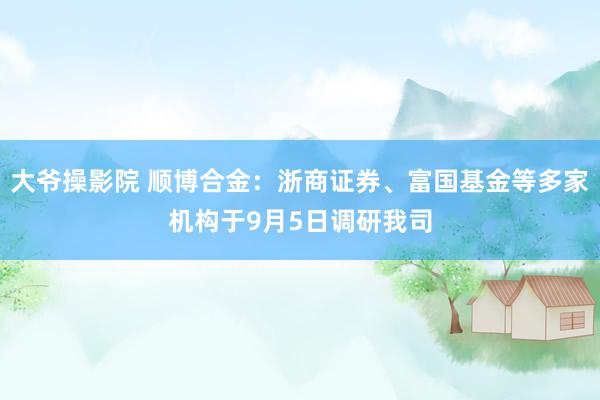 大爷操影院 顺博合金：浙商证券、富国基金等多家机构于9月5日调研我司