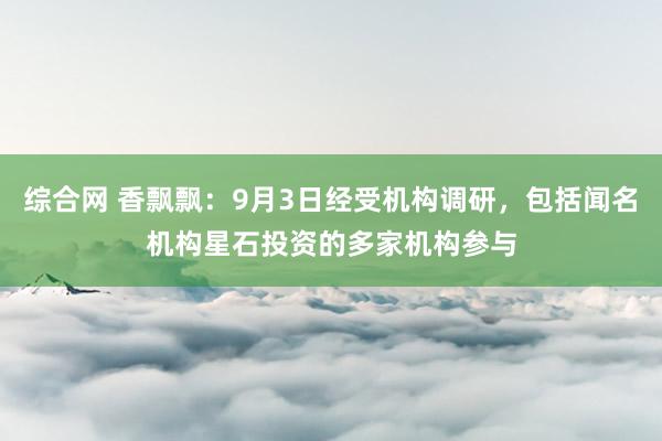 综合网 香飘飘：9月3日经受机构调研，包括闻名机构星石投资的多家机构参与