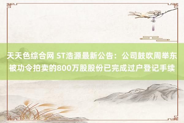 天天色综合网 ST浩源最新公告：公司鼓吹周举东被功令拍卖的800万股股份已完成过户登记手续