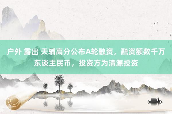 户外 露出 天辅高分公布A轮融资，融资额数千万东谈主民币，投资方为清源投资