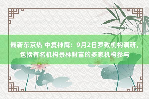 最新东京热 中复神鹰：9月2日罗致机构调研，包括有名机构景林财富的多家机构参与