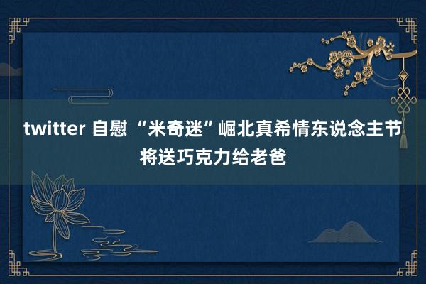 twitter 自慰 “米奇迷”崛北真希情东说念主节将送巧克力给老爸