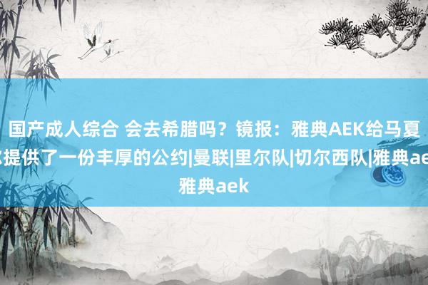 国产成人综合 会去希腊吗？镜报：雅典AEK给马夏尔提供了一份丰厚的公约|曼联|里尔队|切尔西队|雅典aek