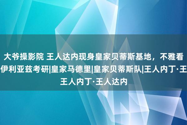 大爷操影院 王人达内现身皇家贝蒂斯基地，不雅看四女儿伊利亚兹考研|皇家马德里|皇家贝蒂斯队|王人内丁·王人达内