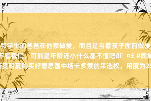 和学生的爸爸在他家做爱，而且是当着孩子面前做爱，太刺激了，孩子完全不看我们，可能是年龄还小什么都不懂吧🤣 #同城 #文爱 #自慰 热刺谈妥明夏购买好意思国中场卡多索的采选权，用度为2500万欧|热刺队|约翰尼|皇家贝蒂斯队|克劳迪奥·卡多索