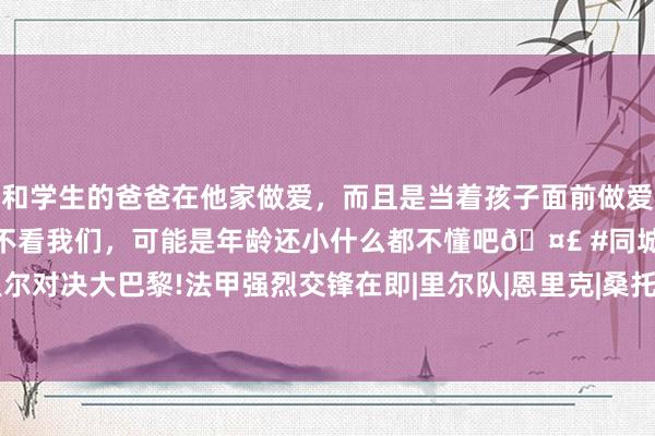 和学生的爸爸在他家做爱，而且是当着孩子面前做爱，太刺激了，孩子完全不看我们，可能是年龄还小什么都不懂吧🤣 #同城 #文爱 #自慰 里尔对决大巴黎!法甲强烈交锋在即|里尔队|恩里克|桑托斯|阿森西奥|巴黎圣日耳曼|马尔基尼奥斯