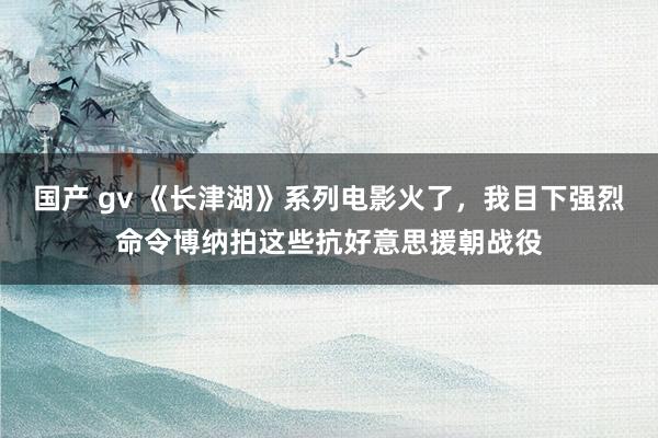 国产 gv 《长津湖》系列电影火了，我目下强烈命令博纳拍这些抗好意思援朝战役