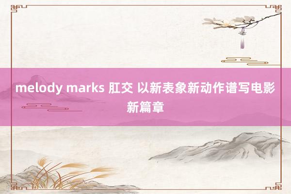 melody marks 肛交 以新表象新动作谱写电影新篇章