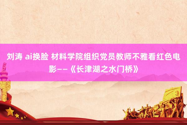 刘涛 ai换脸 材料学院组织党员教师不雅看红色电影——《长津湖之水门桥》