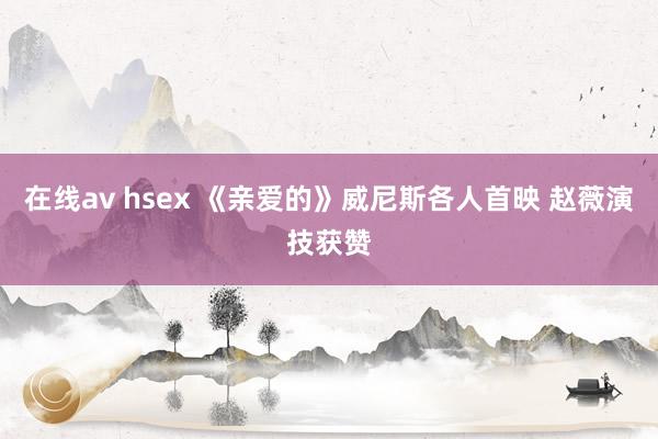 在线av hsex 《亲爱的》威尼斯各人首映 赵薇演技获赞