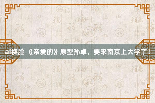 ai换脸 《亲爱的》原型孙卓，要来南京上大学了！