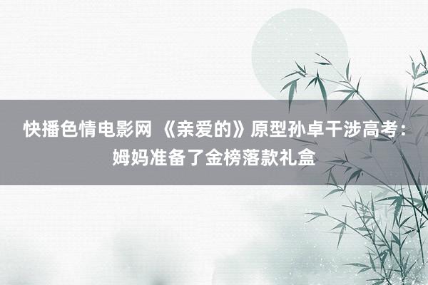 快播色情电影网 《亲爱的》原型孙卓干涉高考：姆妈准备了金榜落款礼盒