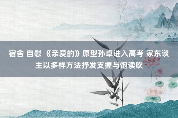 宿舍 自慰 《亲爱的》原型孙卓进入高考 家东谈主以多样方法抒发支握与饱读吹