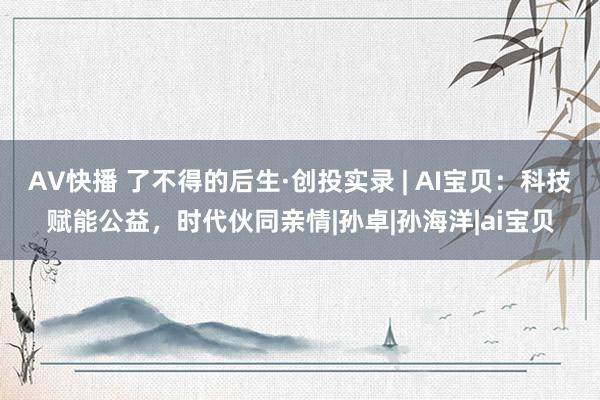 AV快播 了不得的后生·创投实录 | AI宝贝：科技赋能公益，时代伙同亲情|孙卓|孙海洋|ai宝贝