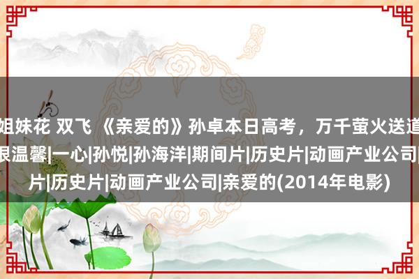 姐妹花 双飞 《亲爱的》孙卓本日高考，万千萤火送道贺，卓宝和姆妈合影很温馨|一心|孙悦|孙海洋|期间片|历史片|动画产业公司|亲爱的(2014年电影)