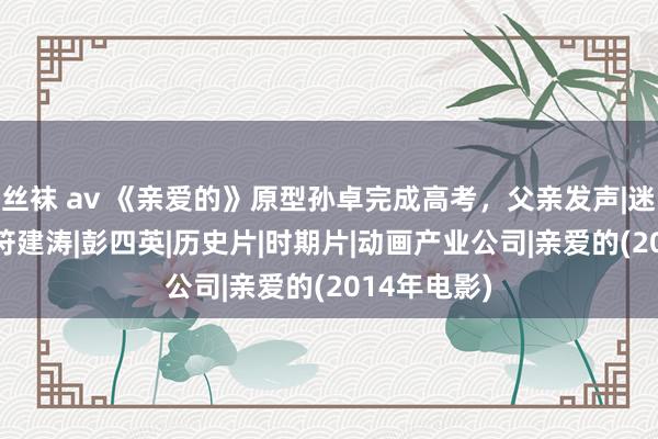 丝袜 av 《亲爱的》原型孙卓完成高考，父亲发声|迷惑|孙海洋|符建涛|彭四英|历史片|时期片|动画产业公司|亲爱的(2014年电影)