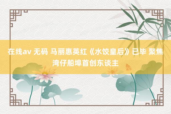 在线av 无码 马丽惠英红《水饺皇后》已毕 聚焦湾仔船埠首创东谈主