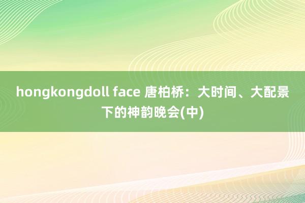 hongkongdoll face 唐柏桥：大时间、大配景下的神韵晚会(中)