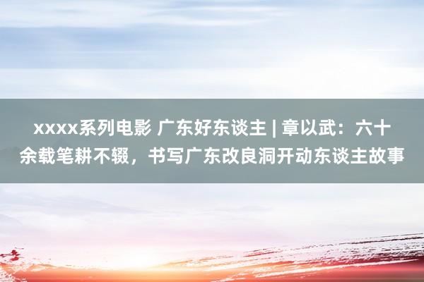 xxxx系列电影 广东好东谈主 | 章以武：六十余载笔耕不辍，书写广东改良洞开动东谈主故事