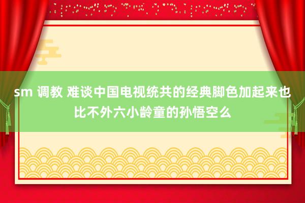 sm 调教 难谈中国电视统共的经典脚色加起来也比不外六小龄童的孙悟空么