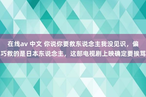 在线av 中文 你说你要救东说念主我没见识，偏巧救的是日本东说念主，这部电视剧上映确定要挨骂