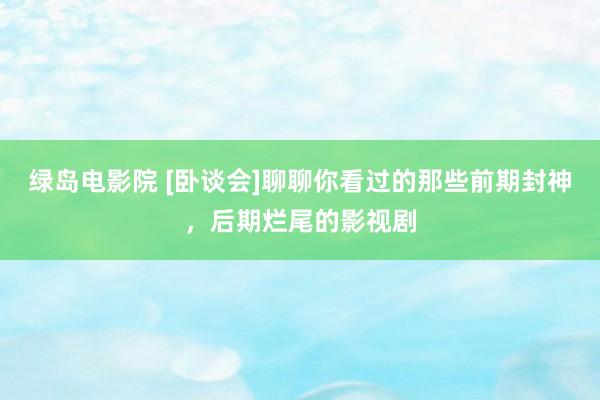 绿岛电影院 [卧谈会]聊聊你看过的那些前期封神，后期烂尾的影视剧