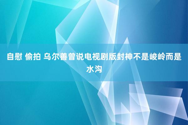 自慰 偷拍 乌尔善曾说电视剧版封神不是峻岭而是水沟