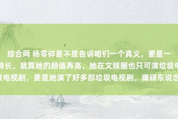 综合网 杨零碎是不是告诉咱们一个真义，要是一个女东说念主莫得任何特长，就算她的颜值再高，她在文娱圈也只可演垃圾电视剧，要是她演了好多部垃圾电视剧，庸碌东说念主对她的评价不成能高。