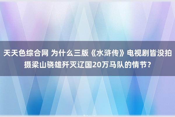 天天色综合网 为什么三版《水浒传》电视剧皆没拍摄梁山骁雄歼灭辽国20万马队的情节？