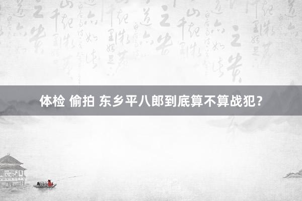 体检 偷拍 东乡平八郎到底算不算战犯？