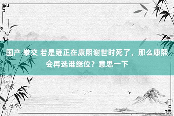 国产 拳交 若是雍正在康熙谢世时死了，那么康熙会再选谁继位？意思一下