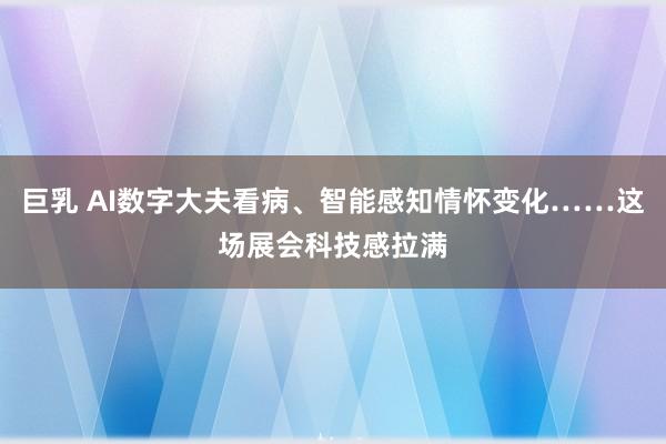 巨乳 AI数字大夫看病、智能感知情怀变化……这场展会科技感拉满