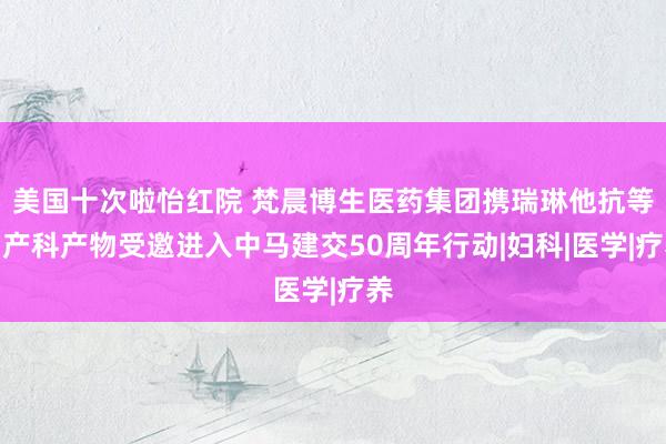 美国十次啦怡红院 梵晨博生医药集团携瑞琳他抗等妇产科产物受邀进入中马建交50周年行动|妇科|医学|疗养