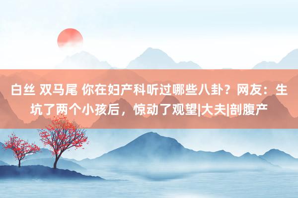 白丝 双马尾 你在妇产科听过哪些八卦？网友：生坑了两个小孩后，惊动了观望|大夫|剖腹产