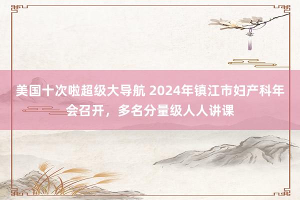 美国十次啦超级大导航 2024年镇江市妇产科年会召开，多名分量级人人讲课