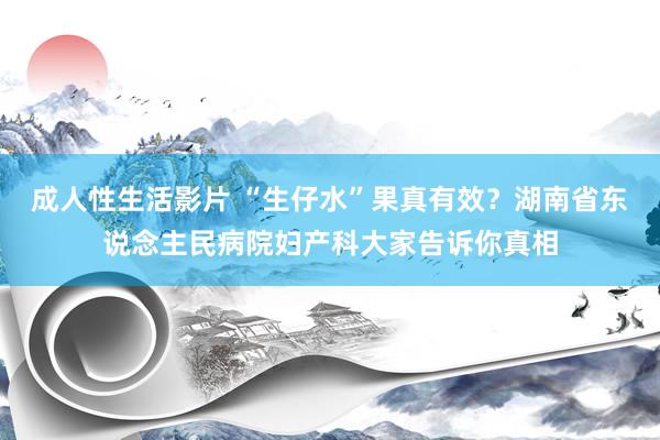 成人性生活影片 “生仔水”果真有效？湖南省东说念主民病院妇产科大家告诉你真相