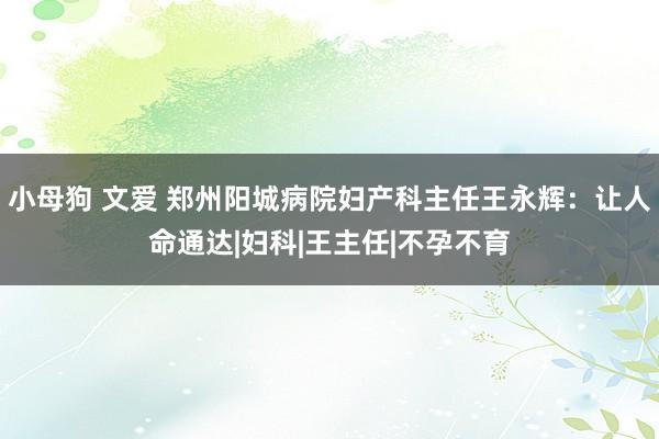 小母狗 文爱 郑州阳城病院妇产科主任王永辉：让人命通达|妇科|王主任|不孕不育