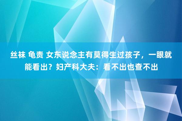 丝袜 龟责 女东说念主有莫得生过孩子，一眼就能看出？妇产科大夫：看不出也查不出