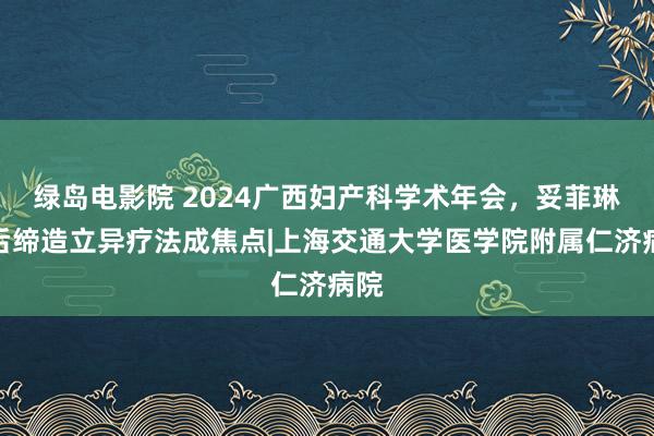 绿岛电影院 2024广西妇产科学术年会，妥菲琳产后缔造立异疗法成焦点|上海交通大学医学院附属仁济病院