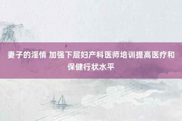 妻子的淫情 加强下层妇产科医师培训提高医疗和保健行状水平