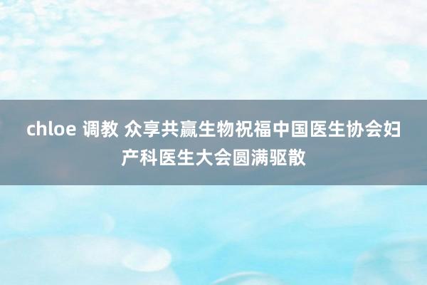 chloe 调教 众享共赢生物祝福中国医生协会妇产科医生大会圆满驱散