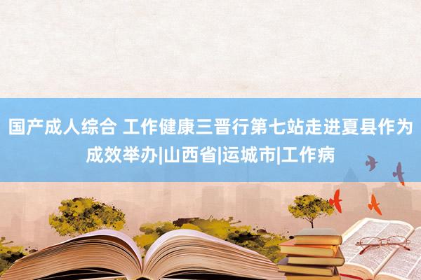 国产成人综合 工作健康三晋行第七站走进夏县作为成效举办|山西省|运城市|工作病