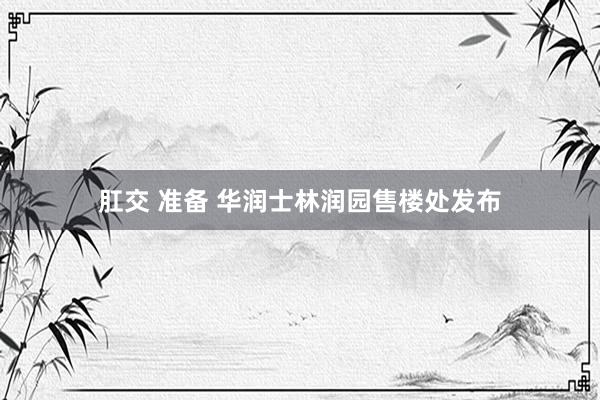 肛交 准备 华润士林润园售楼处发布