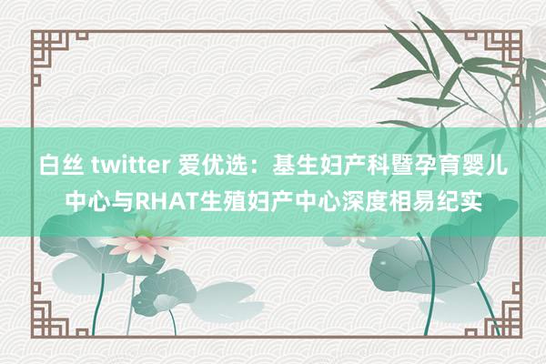 白丝 twitter 爱优选：基生妇产科暨孕育婴儿中心与RHAT生殖妇产中心深度相易纪实